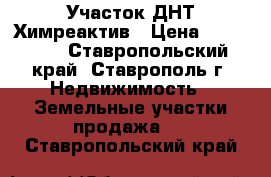  Участок ДНТ Химреактив › Цена ­ 450 000 - Ставропольский край, Ставрополь г. Недвижимость » Земельные участки продажа   . Ставропольский край